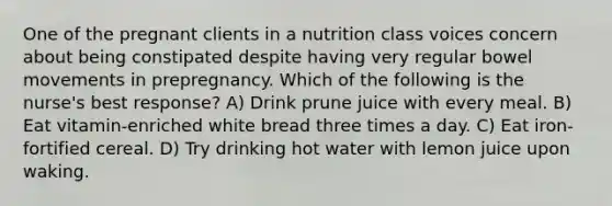 One of the pregnant clients in a nutrition class voices concern about being constipated despite having very regular bowel movements in prepregnancy. Which of the following is the nurse's best response? A) Drink prune juice with every meal. B) Eat vitamin-enriched white bread three times a day. C) Eat iron-fortified cereal. D) Try drinking hot water with lemon juice upon waking.