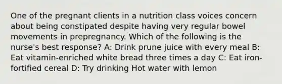 One of the pregnant clients in a nutrition class voices concern about being constipated despite having very regular bowel movements in prepregnancy. Which of the following is the nurse's best response? A: Drink prune juice with every meal B: Eat vitamin-enriched white bread three times a day C: Eat iron-fortified cereal D: Try drinking Hot water with lemon