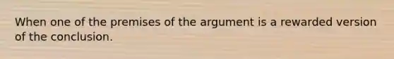 When one of the premises of the argument is a rewarded version of the conclusion.