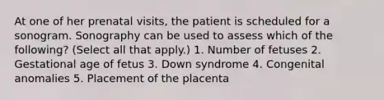 At one of her prenatal visits, the patient is scheduled for a sonogram. Sonography can be used to assess which of the following? (Select all that apply.) 1. Number of fetuses 2. Gestational age of fetus 3. Down syndrome 4. Congenital anomalies 5. Placement of the placenta