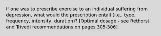 If one was to prescribe exercise to an individual suffering from depression, what would the prescription entail (i.e., type, frequency, intensity, duration)? [Optimal dosage - see Rethorst and Trivedi recommendations on pages 305-306]