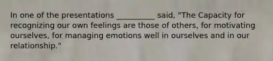 In one of the presentations __________ said, "The Capacity for recognizing our own feelings are those of others, for motivating ourselves, for managing emotions well in ourselves and in our relationship."