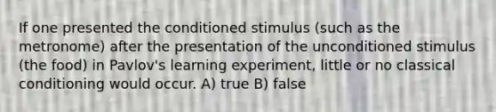 If one presented the conditioned stimulus (such as the metronome) after the presentation of the unconditioned stimulus (the food) in Pavlov's learning experiment, little or no <a href='https://www.questionai.com/knowledge/kI6awfNO2B-classical-conditioning' class='anchor-knowledge'>classical conditioning</a> would occur. A) true B) false