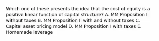 Which one of these presents the idea that the cost of equity is a positive linear function of capital structure? A. MM Proposition I without taxes B. MM Proposition II with and without taxes C. Capital asset pricing model D. MM Proposition I with taxes E. Homemade leverage