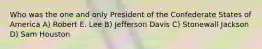 Who was the one and only President of the Confederate States of America A) Robert E. Lee B) Jefferson Davis C) Stonewall Jackson D) Sam Houston