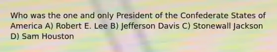 Who was the one and only President of the Confederate States of America A) Robert E. Lee B) Jefferson Davis C) Stonewall Jackson D) Sam Houston