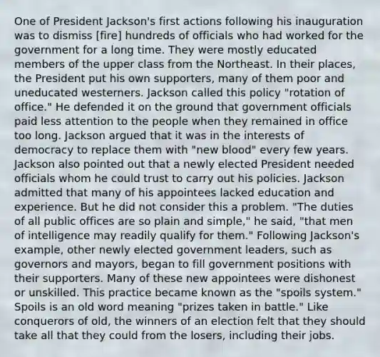 One of President Jackson's first actions following his inauguration was to dismiss [fire] hundreds of officials who had worked for the government for a long time. They were mostly educated members of the upper class from the Northeast. In their places, the President put his own supporters, many of them poor and uneducated westerners. Jackson called this policy "rotation of office." He defended it on the ground that government officials paid less attention to the people when they remained in office too long. Jackson argued that it was in the interests of democracy to replace them with "new blood" every few years. Jackson also pointed out that a newly elected President needed officials whom he could trust to carry out his policies. Jackson admitted that many of his appointees lacked education and experience. But he did not consider this a problem. "The duties of all public offices are so plain and simple," he said, "that men of intelligence may readily qualify for them." Following Jackson's example, other newly elected government leaders, such as governors and mayors, began to fill government positions with their supporters. Many of these new appointees were dishonest or unskilled. This practice became known as the "spoils system." Spoils is an old word meaning "prizes taken in battle." Like conquerors of old, the winners of an election felt that they should take all that they could from the losers, including their jobs.