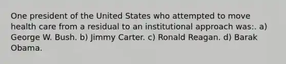 One president of the United States who attempted to move health care from a residual to an institutional approach was:. a) George W. Bush. b) Jimmy Carter. c) Ronald Reagan. d) Barak Obama.