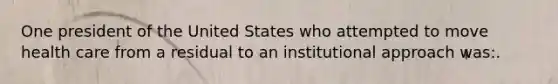 One president of the United States who attempted to move health care from a residual to an institutional approach was:.