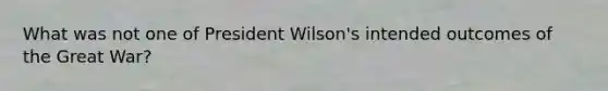 What was not one of President Wilson's intended outcomes of the Great War?