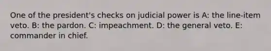 One of the president's checks on judicial power is A: the line-item veto. B: the pardon. C: impeachment. D: the general veto. E: commander in chief.