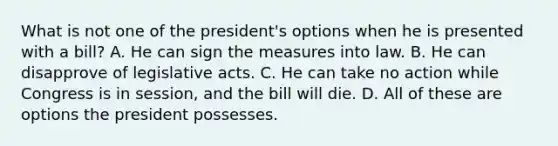 What is not one of the president's options when he is presented with a bill? A. He can sign the measures into law. B. He can disapprove of legislative acts. C. He can take no action while Congress is in session, and the bill will die. D. All of these are options the president possesses.