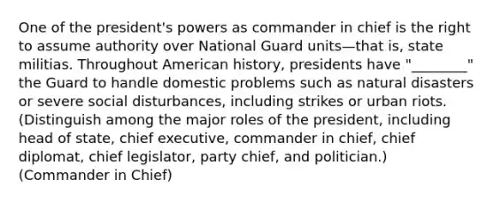 One of the president's powers as commander in chief is the right to assume authority over National Guard units—that is, state militias. Throughout American history, presidents have "________" the Guard to handle domestic problems such as natural disasters or severe social disturbances, including strikes or urban riots. (Distinguish among the major roles of the president, including head of state, chief executive, commander in chief, chief diplomat, chief legislator, party chief, and politician.) (Commander in Chief)