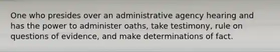 One who presides over an administrative agency hearing and has the power to administer oaths, take testimony, rule on questions of evidence, and make determinations of fact.