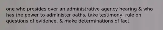 one who presides over an administrative agency hearing & who has the power to administer oaths, take testimony, rule on questions of evidence, & make determinations of fact