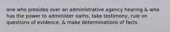 one who presides over an administrative agency hearing & who has the power to administer oaths, take testimony, rule on questions of evidence, & make determinations of facts