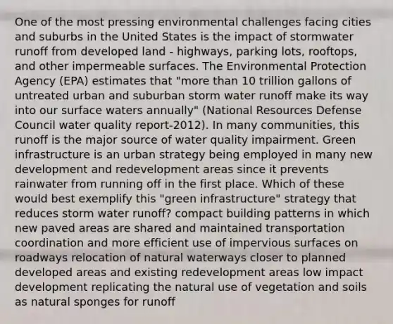 One of the most pressing environmental challenges facing cities and suburbs in the United States is the impact of stormwater runoff from developed land - highways, parking lots, rooftops, and other impermeable surfaces. The Environmental Protection Agency (EPA) estimates that "more than 10 trillion gallons of untreated urban and suburban storm water runoff make its way into our surface waters annually" (National Resources Defense Council water quality report-2012). In many communities, this runoff is the major source of water quality impairment. Green infrastructure is an urban strategy being employed in many new development and redevelopment areas since it prevents rainwater from running off in the first place. Which of these would best exemplify this "green infrastructure" strategy that reduces storm water runoff? compact building patterns in which new paved areas are shared and maintained transportation coordination and more efficient use of impervious surfaces on roadways relocation of natural waterways closer to planned developed areas and existing redevelopment areas low impact development replicating the natural use of vegetation and soils as natural sponges for runoff