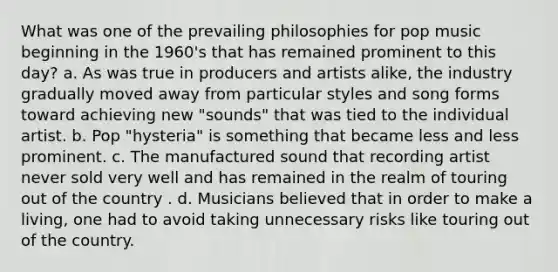 What was one of the prevailing philosophies for pop music beginning in the 1960's that has remained prominent to this day? a. As was true in producers and artists alike, the industry gradually moved away from particular styles and song forms toward achieving new "sounds" that was tied to the individual artist. b. Pop "hysteria" is something that became less and less prominent. c. The manufactured sound that recording artist never sold very well and has remained in the realm of touring out of the country . d. Musicians believed that in order to make a living, one had to avoid taking unnecessary risks like touring out of the country.