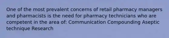 One of the most prevalent concerns of retail pharmacy managers and pharmacists is the need for pharmacy technicians who are competent in the area of: Communication Compounding Aseptic technique Research