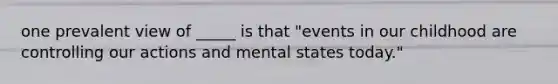 one prevalent view of _____ is that "events in our childhood are controlling our actions and mental states today."