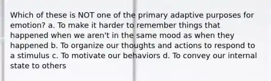 Which of these is NOT one of the primary adaptive purposes for emotion? a. To make it harder to remember things that happened when we aren't in the same mood as when they happened b. To organize our thoughts and actions to respond to a stimulus c. To motivate our behaviors d. To convey our internal state to others