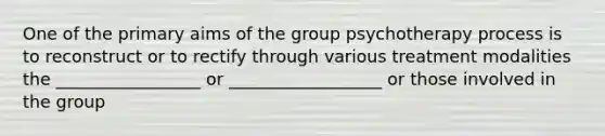 One of the primary aims of the group psychotherapy process is to reconstruct or to rectify through various treatment modalities the _________________ or __________________ or those involved in the group