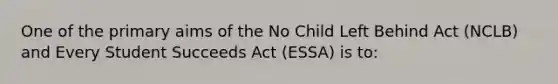 One of the primary aims of the No Child Left Behind Act (NCLB) and Every Student Succeeds Act (ESSA) is to: