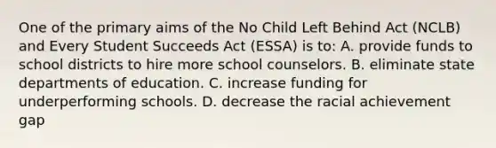 One of the primary aims of the No Child Left Behind Act (NCLB) and Every Student Succeeds Act (ESSA) is to: A. provide funds to school districts to hire more school counselors. B. eliminate state departments of education. C. increase funding for underperforming schools. D. decrease the racial achievement gap