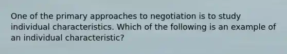 One of the primary approaches to negotiation is to study individual characteristics. Which of the following is an example of an individual characteristic?
