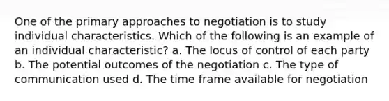 One of the primary approaches to negotiation is to study individual characteristics. Which of the following is an example of an individual characteristic? a. The locus of control of each party b. The potential outcomes of the negotiation c. The type of communication used d. The time frame available for negotiation