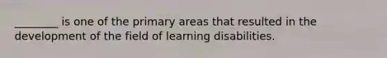 ________ is one of the primary areas that resulted in the development of the field of learning disabilities.