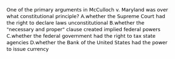 One of the primary arguments in McCulloch v. Maryland was over what constitutional principle? A.whether the Supreme Court had the right to declare laws unconstitutional B.whether the "necessary and proper" clause created implied federal powers C.whether the federal government had the right to tax state agencies D.whether the Bank of the United States had the power to issue currency