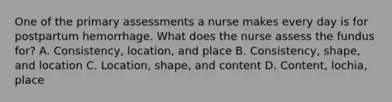 One of the primary assessments a nurse makes every day is for postpartum hemorrhage. What does the nurse assess the fundus for? A. Consistency, location, and place B. Consistency, shape, and location C. Location, shape, and content D. Content, lochia, place