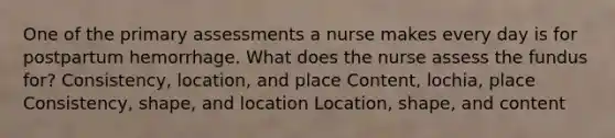 One of the primary assessments a nurse makes every day is for postpartum hemorrhage. What does the nurse assess the fundus for? Consistency, location, and place Content, lochia, place Consistency, shape, and location Location, shape, and content