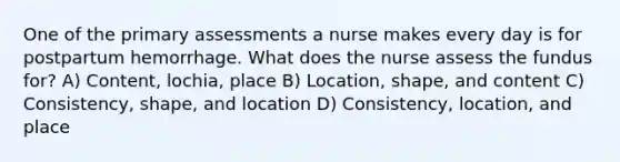 One of the primary assessments a nurse makes every day is for postpartum hemorrhage. What does the nurse assess the fundus for? A) Content, lochia, place B) Location, shape, and content C) Consistency, shape, and location D) Consistency, location, and place