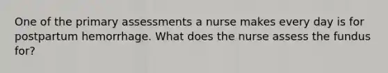 One of the primary assessments a nurse makes every day is for postpartum hemorrhage. What does the nurse assess the fundus for?