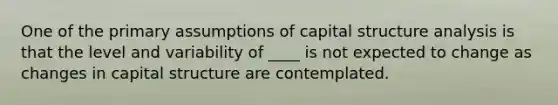 One of the primary assumptions of capital structure analysis is that the level and variability of ____ is not expected to change as changes in capital structure are contemplated.