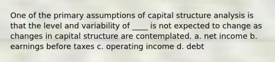 One of the primary assumptions of capital structure analysis is that the level and variability of ____ is not expected to change as changes in capital structure are contemplated. a. net income b. earnings before taxes c. operating income d. debt