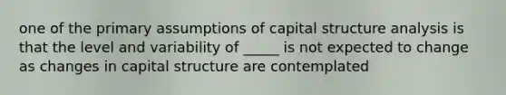 one of the primary assumptions of capital structure analysis is that the level and variability of _____ is not expected to change as changes in capital structure are contemplated