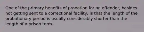 One of the primary benefits of probation for an offender, besides not getting sent to a correctional facility, is that the length of the probationary period is usually considerably shorter than the length of a prison term.