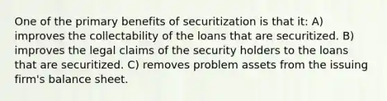 One of the primary benefits of securitization is that it: A) improves the collectability of the loans that are securitized. B) improves the legal claims of the security holders to the loans that are securitized. C) removes problem assets from the issuing firm's balance sheet.