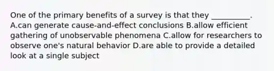 One of the primary benefits of a survey is that they __________. A.can generate cause-and-effect conclusions B.allow efficient gathering of unobservable phenomena C.allow for researchers to observe one's natural behavior D.are able to provide a detailed look at a single subject