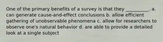 One of the primary benefits of a survey is that they __________. a. can generate cause-and-effect conclusions b. allow efficient gathering of unobservable phenomena c. allow for researchers to observe one's natural behavior d. are able to provide a detailed look at a single subject