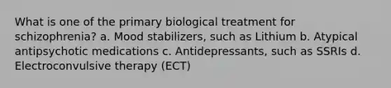 What is one of the primary biological treatment for schizophrenia? a. Mood stabilizers, such as Lithium b. Atypical antipsychotic medications c. Antidepressants, such as SSRIs d. Electroconvulsive therapy (ECT)