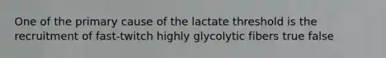 One of the primary cause of the lactate threshold is the recruitment of fast-twitch highly glycolytic fibers true false