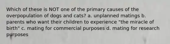 Which of these is NOT one of the primary causes of the overpopulation of dogs and cats? a. unplanned matings b. parents who want their children to experience "the miracle of birth" c. mating for commercial purposes d. mating for research purposes