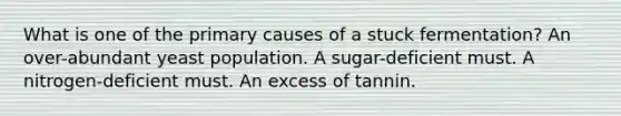 What is one of the primary causes of a stuck fermentation? An over-abundant yeast population. A sugar-deficient must. A nitrogen-deficient must. An excess of tannin.