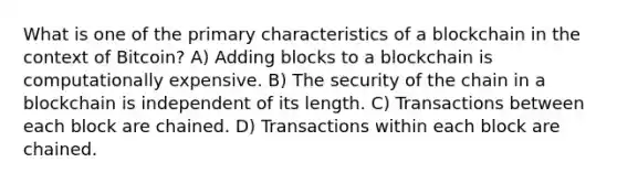 What is one of the primary characteristics of a blockchain in the context of Bitcoin? A) Adding blocks to a blockchain is computationally expensive. B) The security of the chain in a blockchain is independent of its length. C) Transactions between each block are chained. D) Transactions within each block are chained.