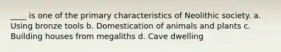 ____ is one of the primary characteristics of Neolithic society. a. Using bronze tools b. Domestication of animals and plants c. Building houses from megaliths d. Cave dwelling