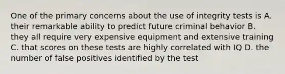 One of the primary concerns about the use of integrity tests is A. their remarkable ability to predict future criminal behavior B. they all require very expensive equipment and extensive training C. that scores on these tests are highly correlated with IQ D. the number of false positives identified by the test